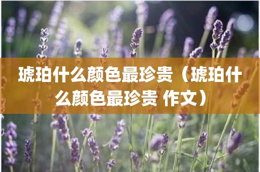 琥珀什么颜色最珍贵（琥珀什么颜色最珍贵 作文）