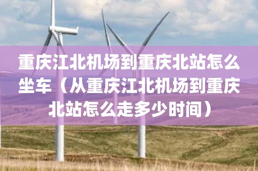 重庆江北机场到重庆北站怎么坐车（从重庆江北机场到重庆北站怎么走多少时间）