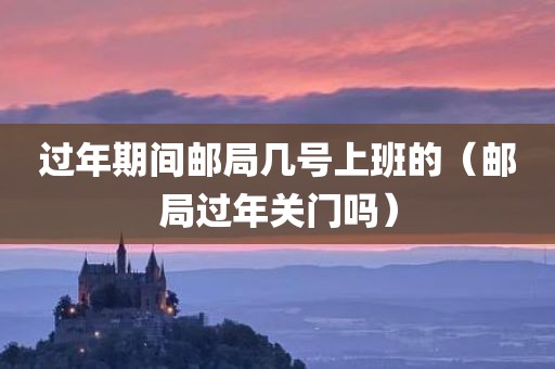 过年期间邮局几号上班的（邮局过年关门吗）