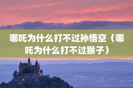 哪吒为什么打不过孙悟空(哪吒为什么打不过猴子)