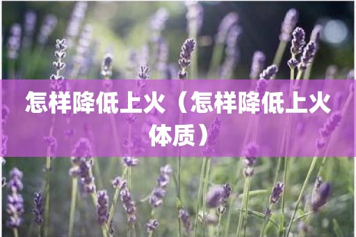 怎样降低上火（怎样降低上火体质）