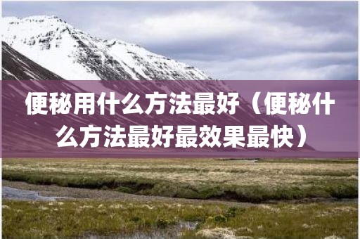 便秘用什么方法最好（便秘什么方法最好最效果最快）