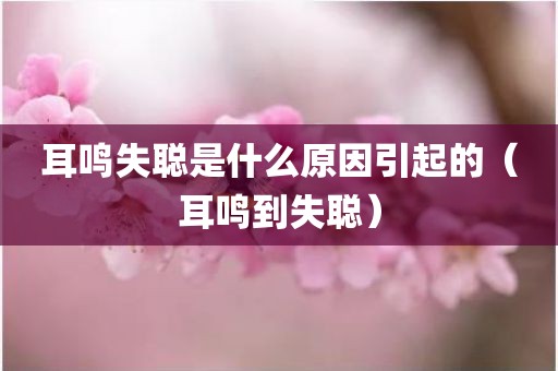 耳鸣失聪是什么原因引起的（耳鸣到失聪）