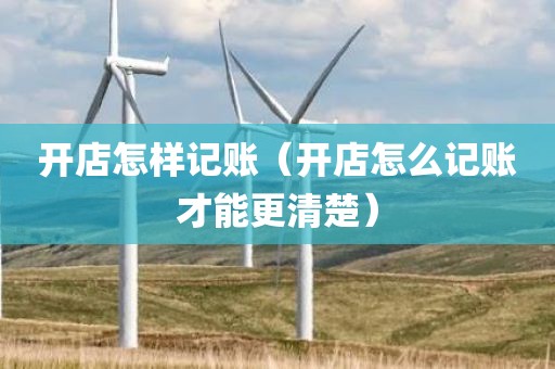 开店怎样记账（开店怎么记账才能更清楚）