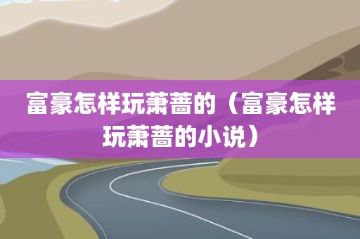 富豪怎样玩萧蔷的（富豪怎样玩萧蔷的小说）