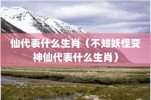 仙代表什么生肖（不知妖怪变神仙代表什么生肖）