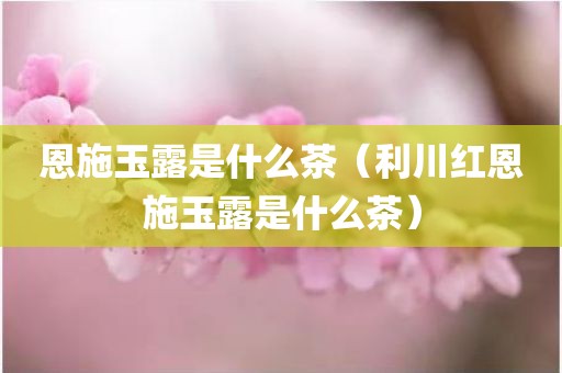 恩施玉露是什么茶（利川红恩施玉露是什么茶）