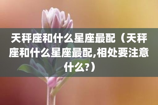 天秤座和什么星座最配（天秤座和什么星座最配,相处要注意什么?）