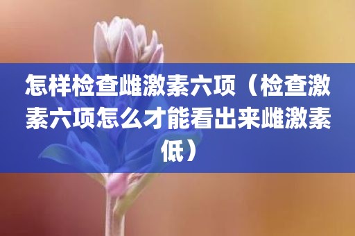 怎样检查雌激素六项（检查激素六项怎么才能看出来雌激素低）