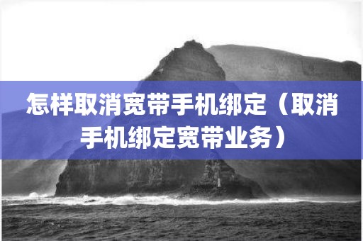 怎样取消宽带手机绑定（取消手机绑定宽带业务）