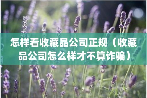 怎样看收藏品公司正规（收藏品公司怎么样才不算诈骗）