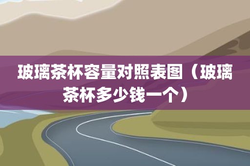 玻璃茶杯容量对照表图（玻璃茶杯多少钱一个）