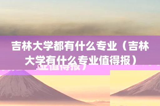 吉林大学都有什么专业（吉林大学有什么专业值得报）
