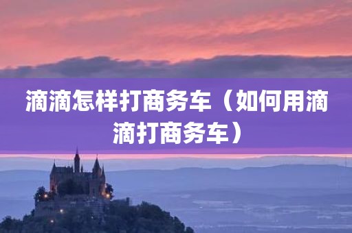 滴滴怎样打商务车（如何用滴滴打商务车）