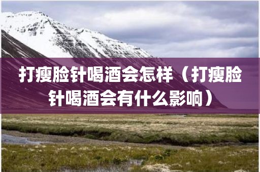 打瘦脸针喝酒会怎样（打瘦脸针喝酒会有什么影响）