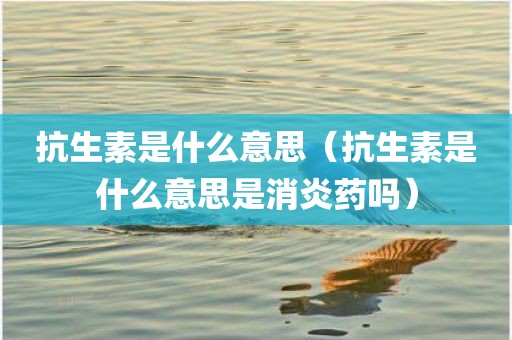 抗生素是什么意思（抗生素是什么意思是消炎药吗）