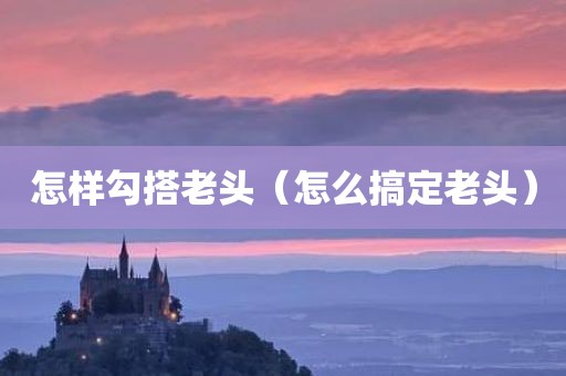 怎样勾搭老头（怎么搞定老头）