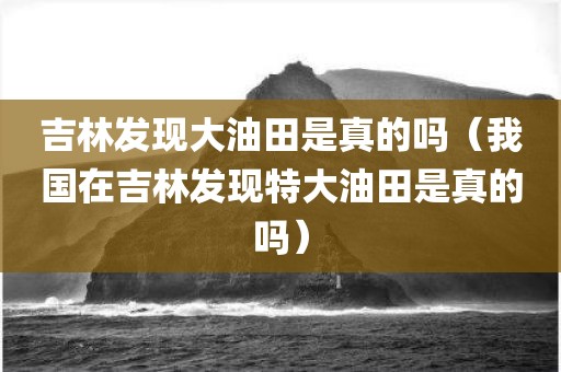 吉林发现大油田是真的吗（我国在吉林发现特大油田是真的吗）