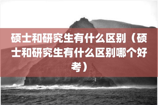 硕士和研究生有什么区别（硕士和研究生有什么区别哪个好考）
