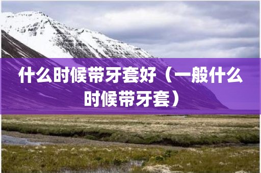 什么时候带牙套好（一般什么时候带牙套）