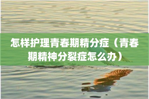 怎样护理青春期精分症（青春期精神分裂症怎么办）