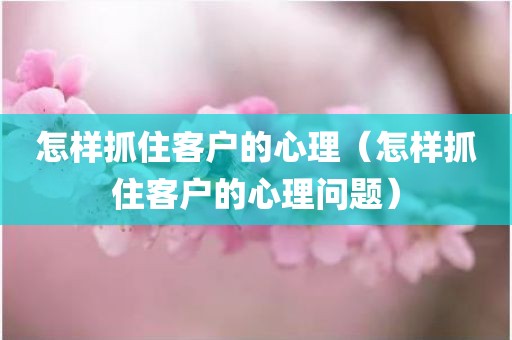 怎样抓住客户的心理（怎样抓住客户的心理问题）