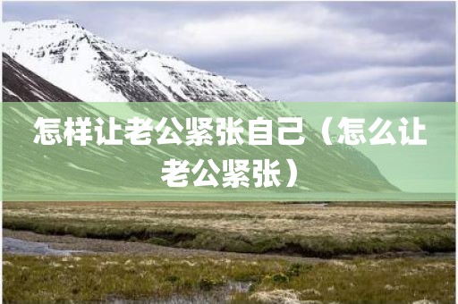 怎样让老公紧张自己（怎么让老公紧张）