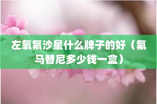 左氧氟沙星什么牌子的好（氟马替尼多少钱一盒）