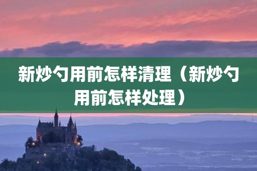 新炒勺用前怎样清理（新炒勺用前怎样处理）