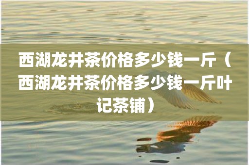 西湖龙井茶价格多少钱一斤（西湖龙井茶价格多少钱一斤叶记茶铺）