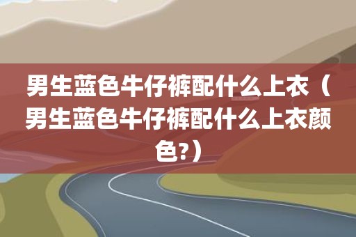 男生蓝色牛仔裤配什么上衣（男生蓝色牛仔裤配什么上衣颜色?）