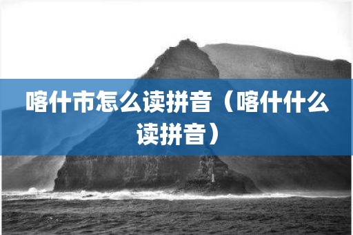 喀什市怎么读拼音（喀什什么读拼音）
