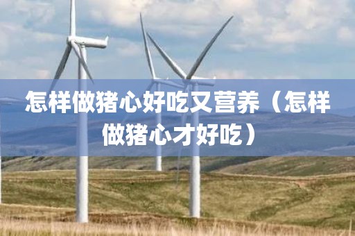 怎样做猪心好吃又营养（怎样做猪心才好吃）