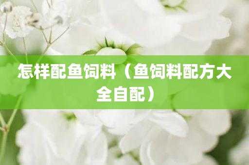怎样配鱼饲料（鱼饲料配方大全自配）