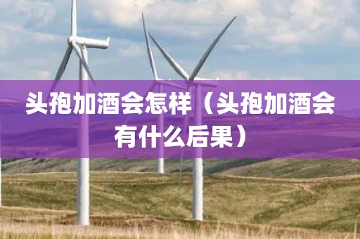 头孢加酒会怎样（头孢加酒会有什么后果）