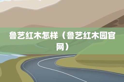 鲁艺红木怎样（鲁艺红木园官网）