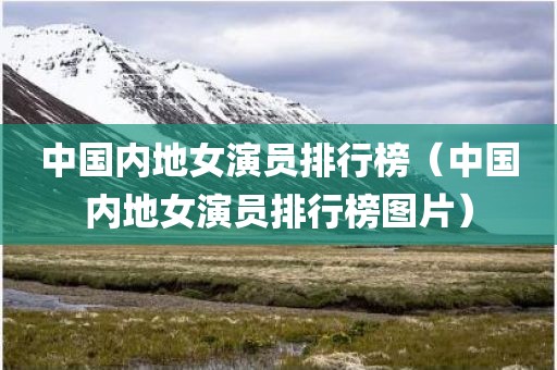 中国内地女演员排行榜（中国内地女演员排行榜图片）