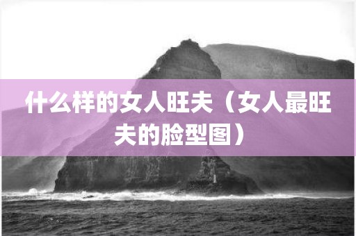 什么样的女人旺夫（女人最旺夫的脸型图）