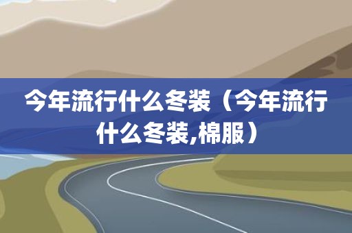 今年流行什么冬装（今年流行什么冬装,棉服）