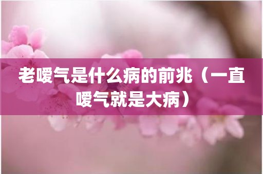 老嗳气是什么病的前兆（一直嗳气就是大病）
