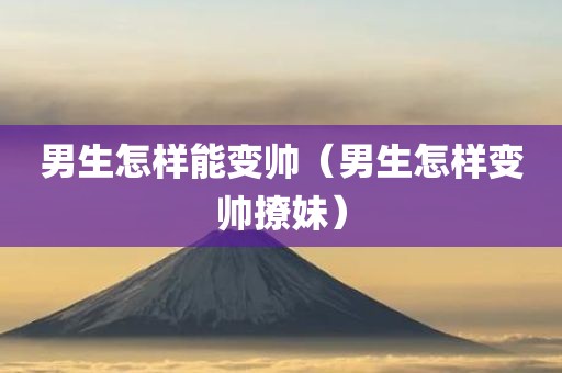 男生怎样能变帅（男生怎样变帅撩妹）