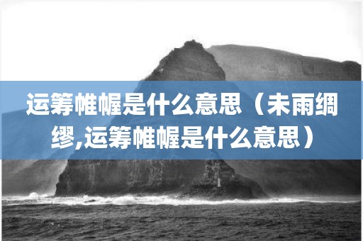 运筹帷幄是什么意思（未雨绸缪,运筹帷幄是什么意思）