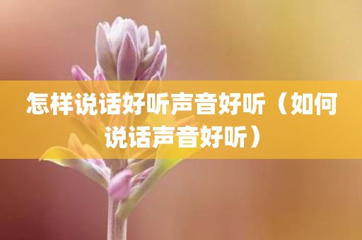 怎样说话好听声音好听（如何说话声音好听）