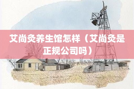 艾尚灸养生馆怎样（艾尚灸是正规公司吗）