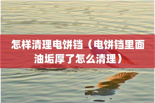 怎样清理电饼铛（电饼铛里面油垢厚了怎么清理）