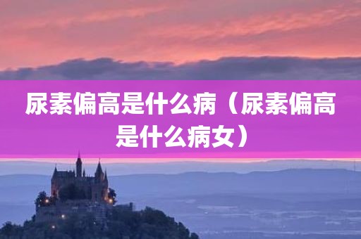 尿素偏高是什么病（尿素偏高是什么病女）