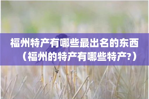 福州特产有哪些最出名的东西（福州的特产有哪些特产?）