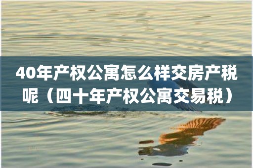 40年产权公寓怎么样交房产税呢（四十年产权公寓交易税）