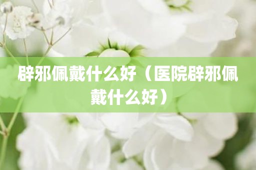 辟邪佩戴什么好（医院辟邪佩戴什么好）