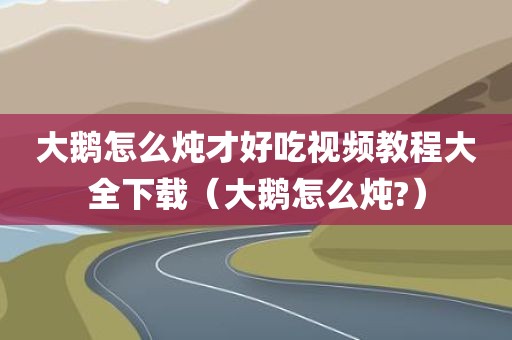 大鹅怎么炖才好吃视频教程大全下载（大鹅怎么炖?）